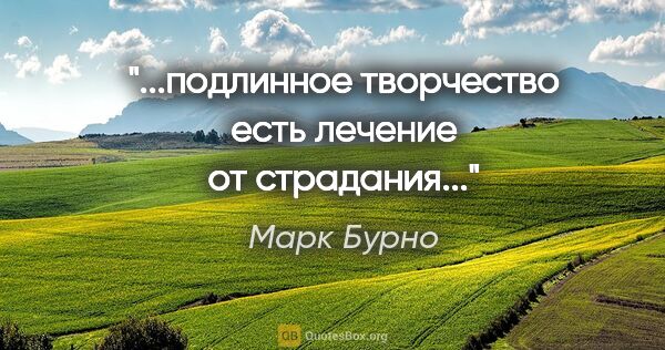 Марк Бурно цитата: "...подлинное творчество есть лечение от страдания..."