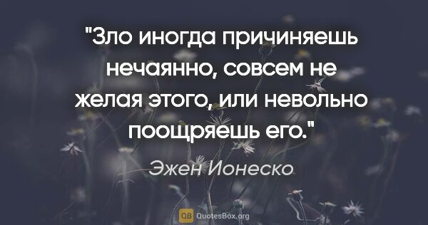 Эжен Ионеско цитата: "Зло иногда причиняешь нечаянно, совсем не желая этого, или..."