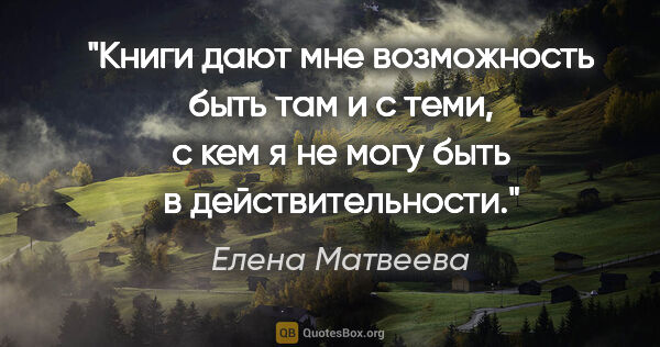Елена Матвеева цитата: "Книги дают мне возможность быть там и с теми, с кем я не могу..."