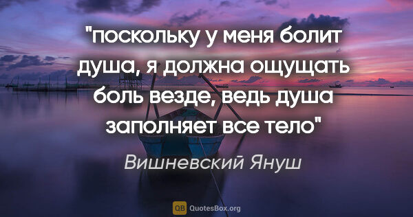 Вишневский Януш цитата: "поскольку у меня болит душа, я должна ощущать боль везде, ведь..."