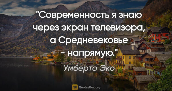 Умберто Эко цитата: "Современность я знаю через экран телевизора, а Средневековье -..."