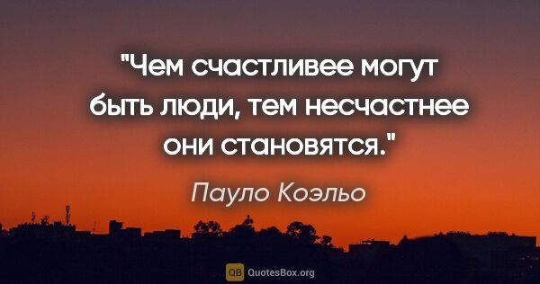 Пауло Коэльо цитата: "Чем счастливее могут быть люди, тем несчастнее они становятся."