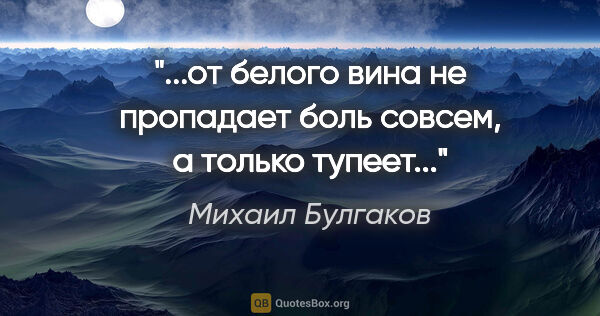 Михаил Булгаков цитата: "...от белого вина не пропадает боль совсем, а только тупеет..."