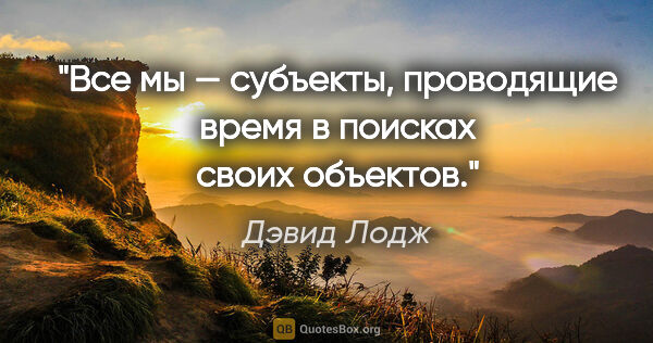Дэвид Лодж цитата: "Все мы — субъекты, проводящие время в поисках своих объектов."
