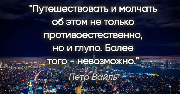 Петр Вайль цитата: "Путешествовать и молчать об этом не только противоестественно,..."