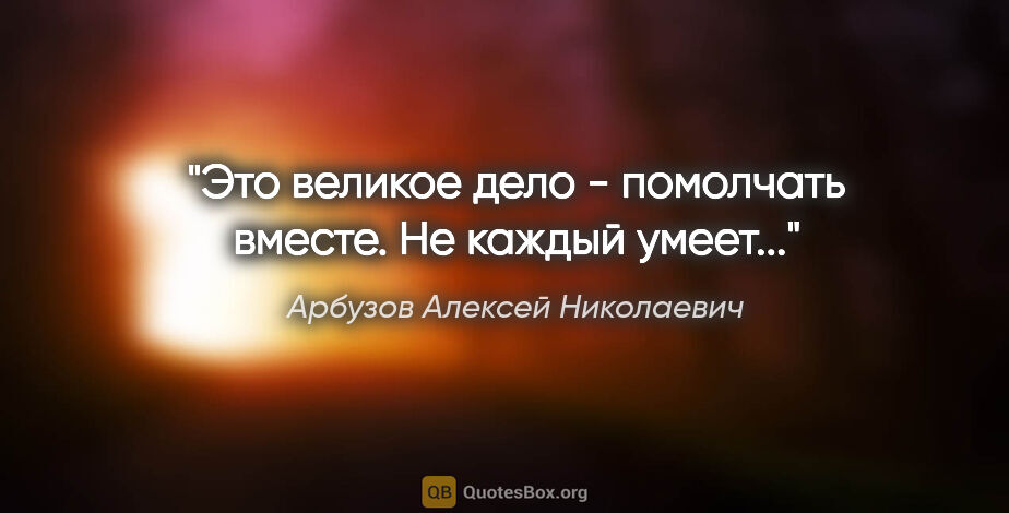 Арбузов Алексей Николаевич цитата: "Это великое дело - помолчать вместе. Не каждый умеет..."