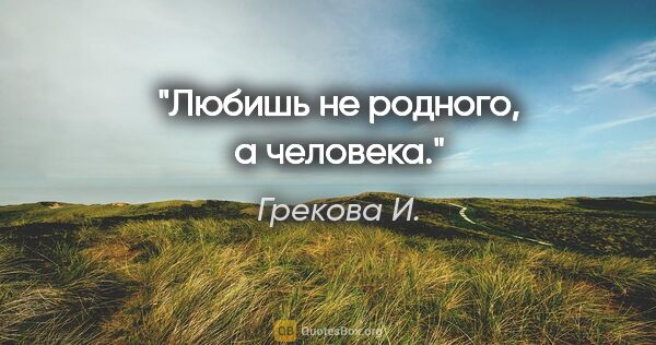 Грекова И. цитата: "Любишь не родного, а человека."