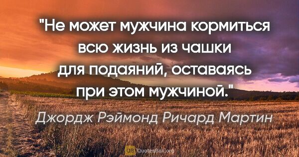 Джордж Рэймонд Ричард Мартин цитата: "Не может мужчина кормиться всю жизнь из чашки для подаяний,..."