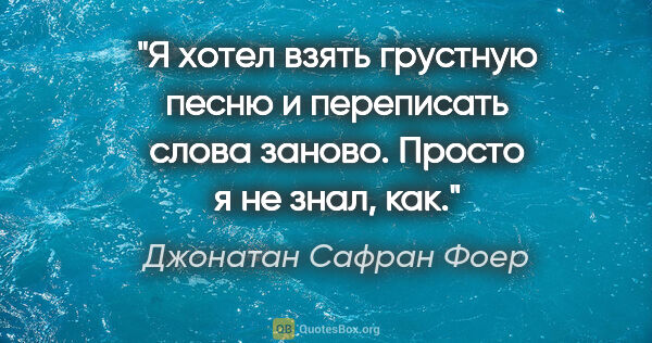 Джонатан Сафран Фоер цитата: "Я хотел взять грустную песню и переписать слова заново. Просто..."