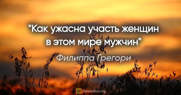 Филиппа Грегори цитата: "Как ужасна участь женщин в этом мире мужчин"