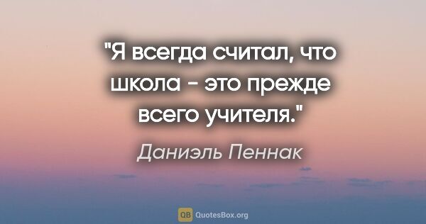 Даниэль Пеннак цитата: "Я всегда считал, что школа - это прежде всего учителя."