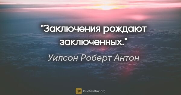 Уилсон Роберт Антон цитата: "Заключения рождают заключенных."