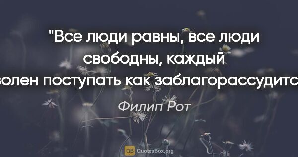 Филип Рот цитата: "Все люди равны, все люди свободны, каждый волен поступать как..."