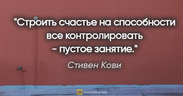 Стивен Кови цитата: "Строить счастье на способности все контролировать - пустое..."