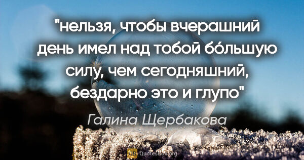 Галина Щербакова цитата: "нельзя, чтобы вчерашний день имел над тобой бóльшую силу, чем..."