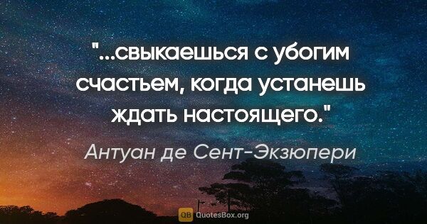 Антуан де Сент-Экзюпери цитата: "...свыкаешься с убогим счастьем, когда устанешь ждать настоящего."