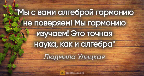 Людмила Улицкая цитата: "Мы с вами алгеброй гармонию не поверяем! Мы гармонию изучаем!..."