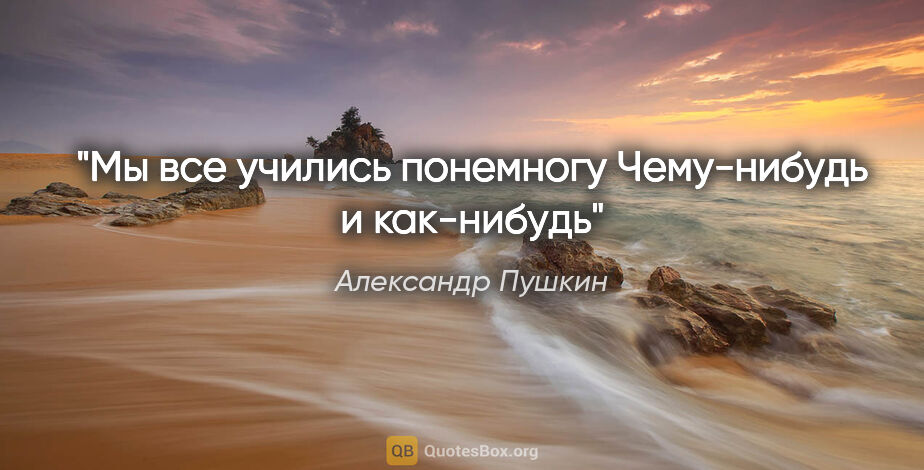 Александр Пушкин цитата: "Мы все учились понемногу

Чему-нибудь и как-нибудь"