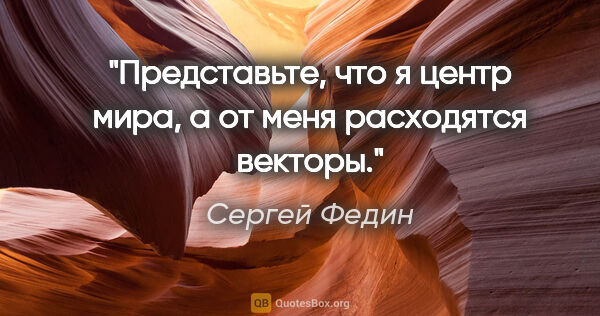 Сергей Федин цитата: "Представьте, что я центр мира, а от меня расходятся векторы."