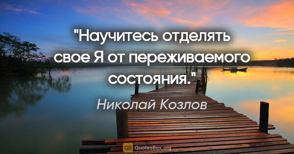 Николай Козлов цитата: "Научитесь отделять свое "Я" от переживаемого состояния."