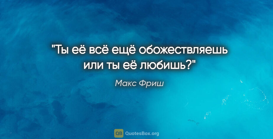 Макс Фриш цитата: "Ты её всё ещё обожествляешь или ты её любишь?"