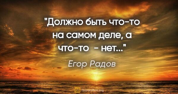Егор Радов цитата: "Должно быть что-то на самом деле, а что-то  - нет..."