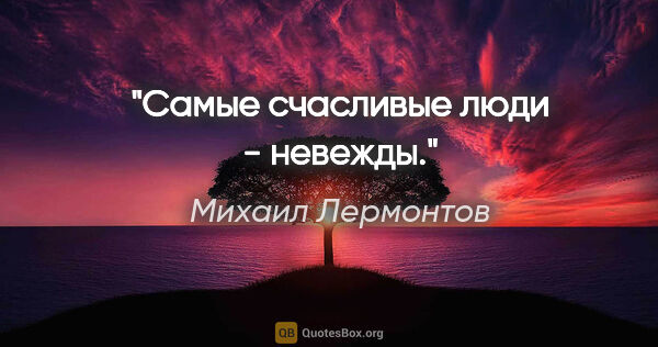 Михаил Лермонтов цитата: "Самые счасливые люди - невежды."