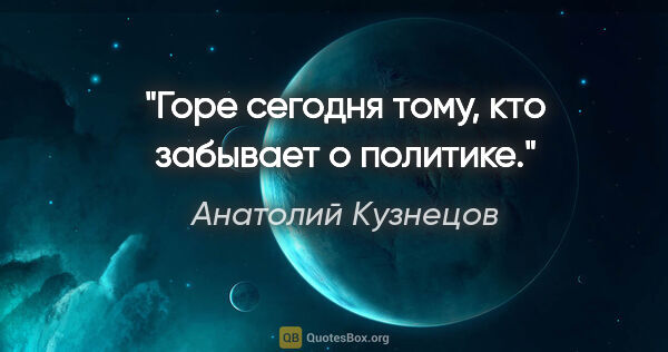 Анатолий Кузнецов цитата: "«Горе сегодня тому, кто забывает о политике»."