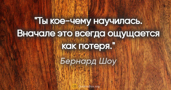 Бернард Шоу цитата: "Ты кое-чему научилась. Вначале это всегда ощущается как потеря."