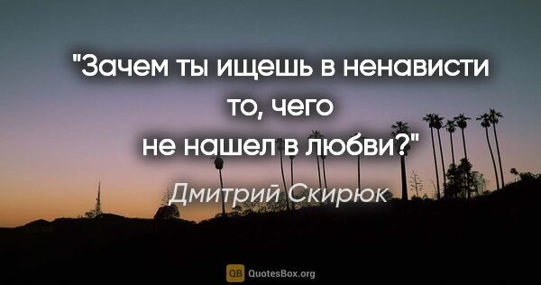 Дмитрий Скирюк цитата: "Зачем ты ищешь в ненависти то, чего не нашел в любви?"