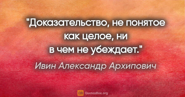 Ивин Александр Архипович цитата: "Доказательство, не понятое как целое, ни в чем не убеждает."