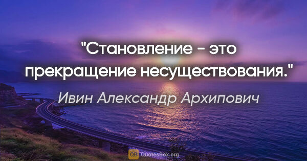 Ивин Александр Архипович цитата: "Становление - это прекращение несуществования."