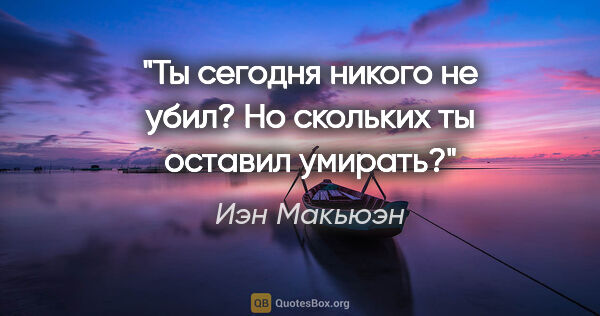 Иэн Макьюэн цитата: "Ты сегодня никого не убил? Но скольких ты оставил умирать?"