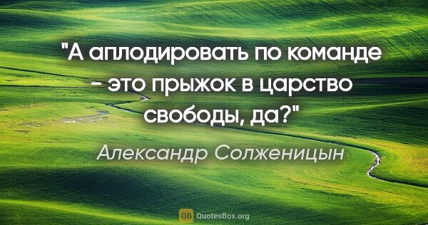 Александр Солженицын цитата: "А аплодировать по команде - это прыжок в царство свободы, да?"