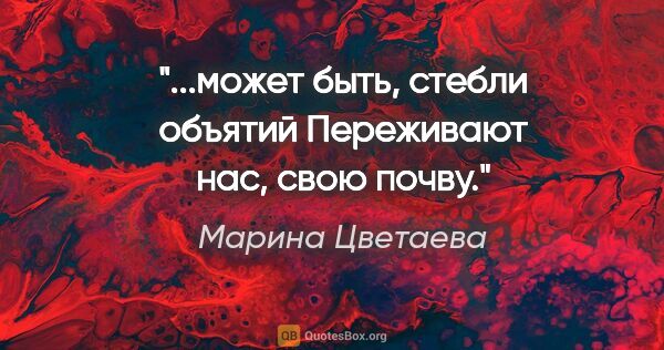 Марина Цветаева цитата: "...может быть, стебли объятий

Переживают нас, свою почву."