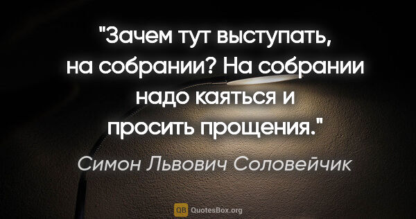 Симон Львович Соловейчик цитата: "Зачем тут выступать, на собрании? На собрании надо каяться и..."