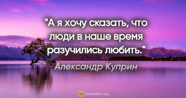 Александр Куприн цитата: "А я хочу сказать, что люди в наше время разучились любить."
