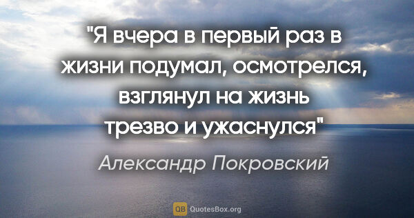 Александр Покровский цитата: "Я вчера в первый раз в жизни подумал, осмотрелся, взглянул на..."