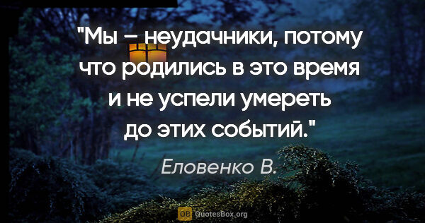 Еловенко В. цитата: "Мы – неудачники, потому что родились в это время и не успели..."