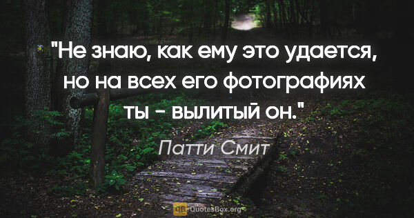 Патти Смит цитата: "Не знаю, как ему это удается, но на всех его фотографиях ты -..."