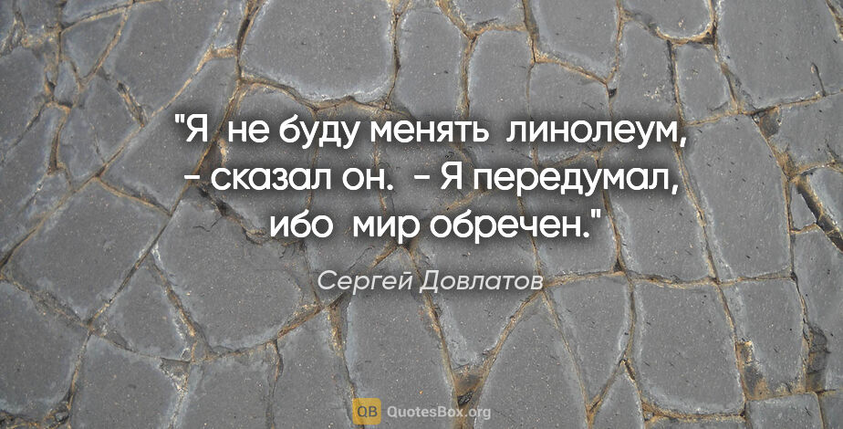 Сергей Довлатов цитата: "Я  не буду менять  линолеум, - сказал он.  - Я передумал,  ибо..."