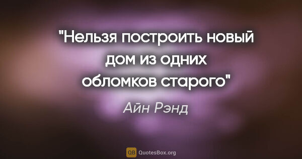 Айн Рэнд цитата: "Нельзя построить новый дом из одних обломков старого"