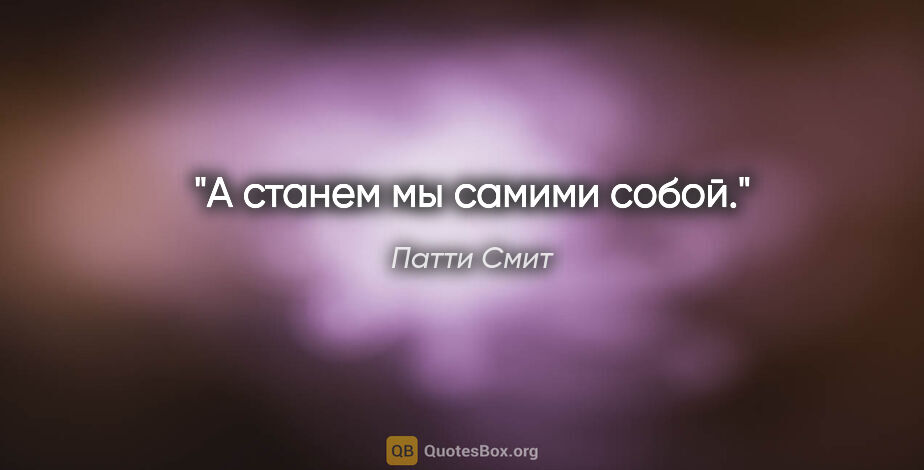 Патти Смит цитата: "А станем мы самими собой."