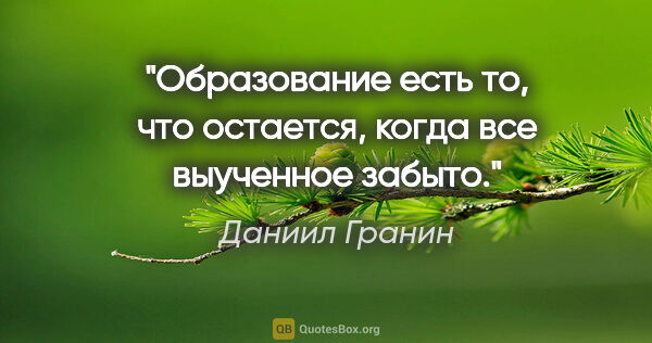 Даниил Гранин цитата: "Образование есть то, что остается, когда все выученное забыто."