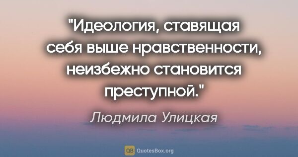 Людмила Улицкая цитата: "Идеология, ставящая себя выше нравственности, неизбежно..."