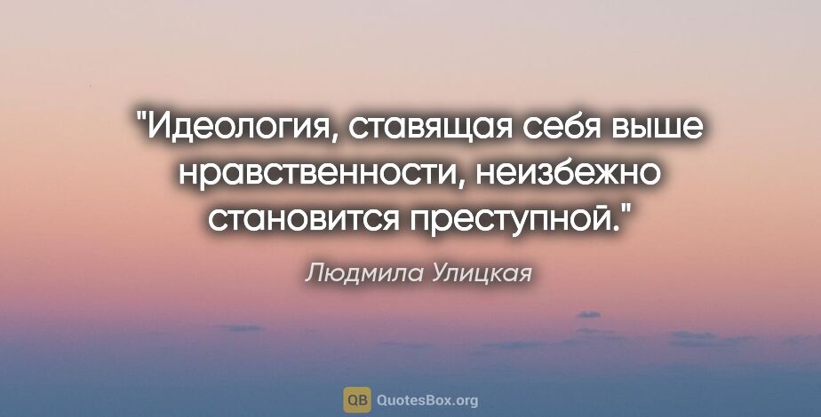 Людмила Улицкая цитата: "Идеология, ставящая себя выше нравственности, неизбежно..."