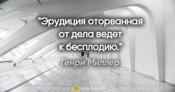 Генри Миллер цитата: "Эрудиция оторванная от дела ведет к бесплодию."