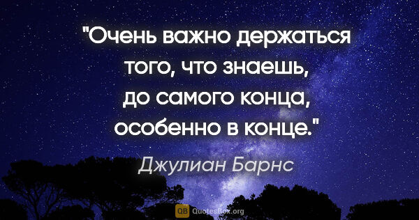 Джулиан Барнс цитата: "Очень важно держаться того, что знаешь, до самого конца,..."