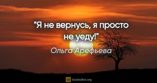 Ольга Арефьева цитата: "Я не вернусь, я просто не уеду!"