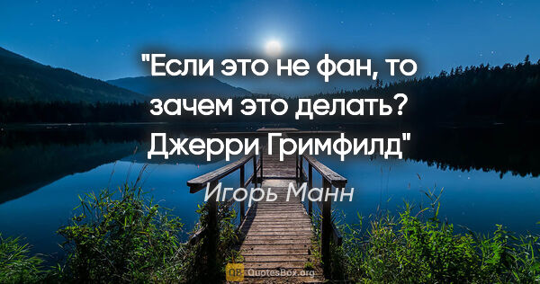 Игорь Манн цитата: "Если это не фан, то зачем это делать?

Джерри Гримфилд"